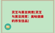 灵芝与黑豆同煮(灵芝与黑豆同煮：美味健康的养生佳品)