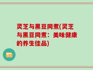 灵芝与黑豆同煮(灵芝与黑豆同煮：美味健康的养生佳品)