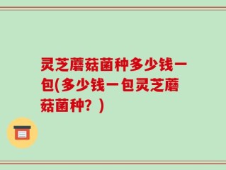 灵芝蘑菇菌种多少钱一包(多少钱一包灵芝蘑菇菌种？)