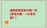 成熟的灵芝多少钱一斤(灵芝行情：一斤多少钱？)