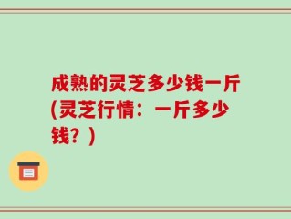 成熟的灵芝多少钱一斤(灵芝行情：一斤多少钱？)