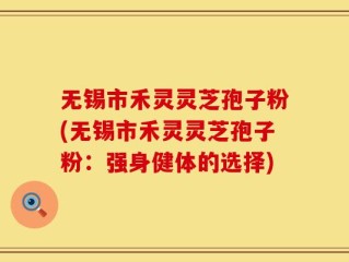 无锡市禾灵灵芝孢子粉(无锡市禾灵灵芝孢子粉：强身健体的选择)