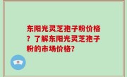 东阳光灵芝孢子粉价格？了解东阳光灵芝孢子粉的市场价格？