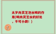 太岁肉灵芝泡水喝的作用(喝肉灵芝水的好处，不可小觑！)