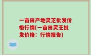 一亩田产地灵芝批发价格行情(一亩田灵芝批发价格：行情报告)