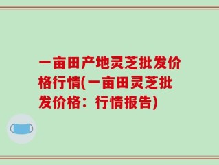 一亩田产地灵芝批发价格行情(一亩田灵芝批发价格：行情报告)