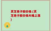 灵芝孢子胶价格.(灵芝孢子胶价格大幅上涨)
