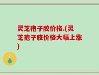 灵芝孢子胶价格.(灵芝孢子胶价格大幅上涨)