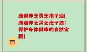康道神芝灵芝孢子油(康道神芝灵芝孢子油：保护身体健康的自然宝藏)