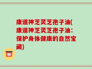 康道神芝灵芝孢子油(康道神芝灵芝孢子油：保护身体健康的自然宝藏)