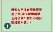 哪些人不适合服用灵芝孢子油(谁不能服用灵芝孢子油？解析不适合服用的人群。)