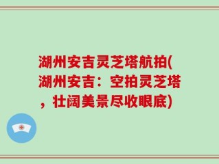 湖州安吉灵芝塔航拍(湖州安吉：空拍灵芝塔，壮阔美景尽收眼底)