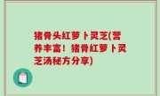 猪骨头红萝卜灵芝(营养丰富！猪骨红萝卜灵芝汤秘方分享)