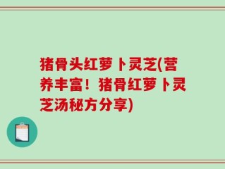 猪骨头红萝卜灵芝(营养丰富！猪骨红萝卜灵芝汤秘方分享)