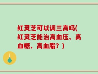 红灵芝可以调三高吗(红灵芝能治高血压、高血糖、高血脂？)