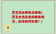 灵芝泡水喝有点颜色(灵芝水泡出来的颜色暗淡，应该如何处理？)