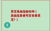 灵芝高血压能吃吗 (高血压患者可否食用灵芝？)