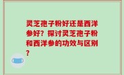 灵芝孢子粉好还是西洋参好？探讨灵芝孢子粉和西洋参的功效与区别？