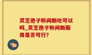 灵芝孢子粉间断吃可以吗_灵芝孢子粉间断服用是否可行？