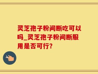 灵芝孢子粉间断吃可以吗_灵芝孢子粉间断服用是否可行？