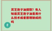 灵芝孢子油提取？有人知道灵芝孢子油是用什么技术或者原理制成的吗