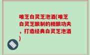 唯芝白灵芝泡酒(唯芝白灵芝酿制的精酿功夫，打造经典白灵芝泡酒)