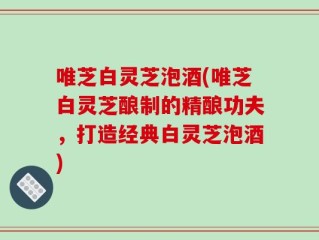 唯芝白灵芝泡酒(唯芝白灵芝酿制的精酿功夫，打造经典白灵芝泡酒)
