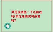 灵芝没洗蒸一下还能吃吗(灵芝未清洗可蒸食吗？