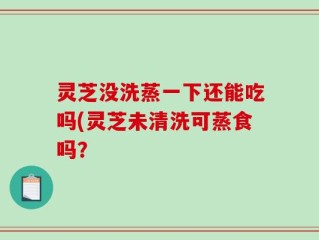 灵芝没洗蒸一下还能吃吗(灵芝未清洗可蒸食吗？