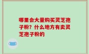 哪里会大量购买灵芝孢子粉？什么地方有卖灵芝孢子粉的
