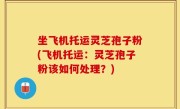 坐飞机托运灵芝孢子粉(飞机托运：灵芝孢子粉该如何处理？)