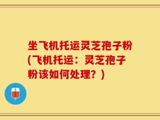 坐飞机托运灵芝孢子粉(飞机托运：灵芝孢子粉该如何处理？)