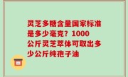 灵芝多糖含量国家标准是多少毫克？1000公斤灵芝萃体可取出多少公斤纯孢子油