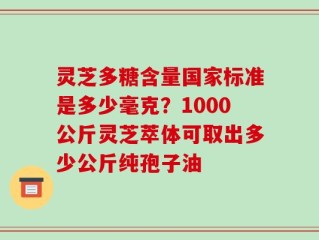 灵芝多糖含量国家标准是多少毫克？1000公斤灵芝萃体可取出多少公斤纯孢子油