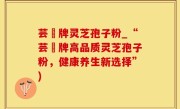 芸璟牌灵芝孢子粉_“芸璟牌高品质灵芝孢子粉，健康养生新选择”)