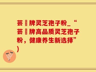 芸璟牌灵芝孢子粉_“芸璟牌高品质灵芝孢子粉，健康养生新选择”)
