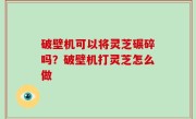 破壁机可以将灵芝碾碎吗？破壁机打灵芝怎么做