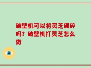 破壁机可以将灵芝碾碎吗？破壁机打灵芝怎么做