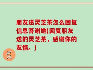 朋友送灵芝茶怎么回复信息答谢她(回复朋友送的灵芝茶，感谢你的友情。)