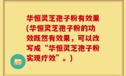 华恒灵芝孢子粉有效果(华恒灵芝孢子粉的功效既然有效果，可以改写成“华恒灵芝孢子粉实现疗效”。)