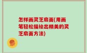 怎样画灵芝扇面(用画笔轻松描绘出精美的灵芝扇面方法)