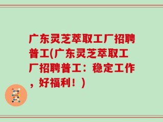 广东灵芝萃取工厂招聘普工(广东灵芝萃取工厂招聘普工：稳定工作，好福利！)