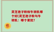 灵芝孢子粉和牛初乳哪个好(灵芝孢子粉与牛初乳：哪个更优？