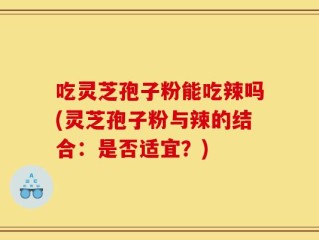 吃灵芝孢子粉能吃辣吗(灵芝孢子粉与辣的结合：是否适宜？)