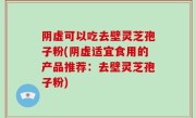 阴虚可以吃去壁灵芝孢子粉(阴虚适宜食用的产品推荐：去壁灵芝孢子粉)
