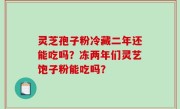 灵芝孢子粉冷藏二年还能吃吗？冻两年们灵艺饱子粉能吃吗？