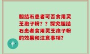 胆结石患者可否食用灵芝孢子粉？？探究胆结石患者食用灵芝孢子粉的效果和注意事项？