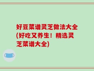 好豆菜谱灵芝做法大全(好吃又养生！精选灵芝菜谱大全)