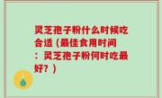 灵芝孢子粉什么时候吃合适 (最佳食用时间：灵芝孢子粉何时吃最好？)