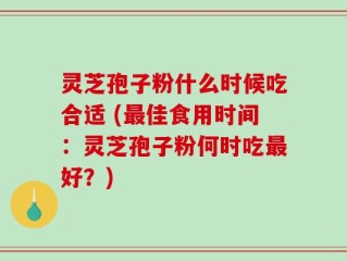 灵芝孢子粉什么时候吃合适 (最佳食用时间：灵芝孢子粉何时吃最好？)